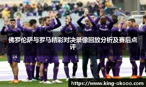 佛罗伦萨与罗马精彩对决录像回放分析及赛后点评