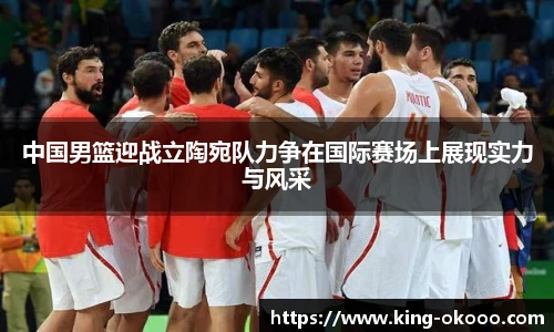 中国男篮迎战立陶宛队力争在国际赛场上展现实力与风采